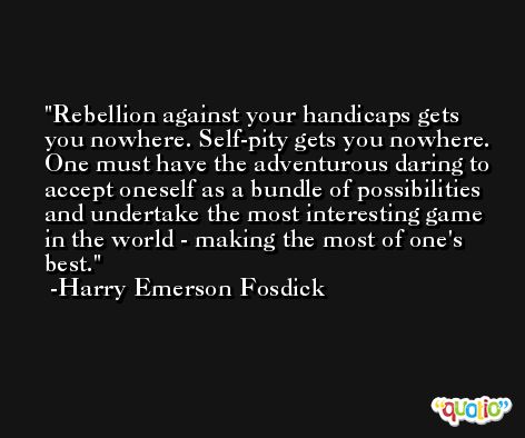 Rebellion against your handicaps gets you nowhere. Self-pity gets you nowhere. One must have the adventurous daring to accept oneself as a bundle of possibilities and undertake the most interesting game in the world - making the most of one's best. -Harry Emerson Fosdick