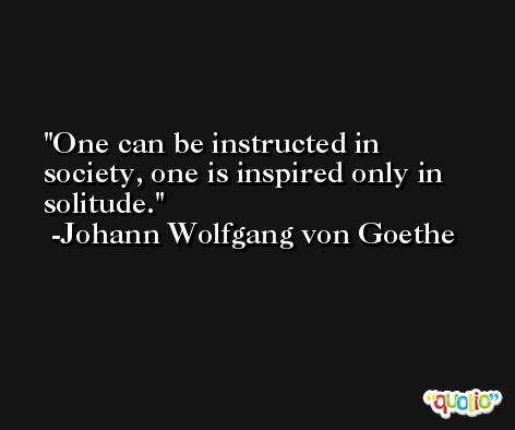 One can be instructed in society, one is inspired only in solitude. -Johann Wolfgang von Goethe