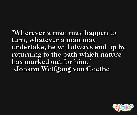 Wherever a man may happen to turn, whatever a man may undertake, he will always end up by returning to the path which nature has marked out for him. -Johann Wolfgang von Goethe