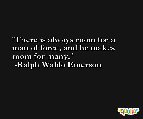There is always room for a man of force, and he makes room for many. -Ralph Waldo Emerson