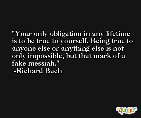 Your only obligation in any lifetime is to be true to yourself. Being true to anyone else or anything else is not only impossible, but that mark of a fake messiah. -Richard Bach