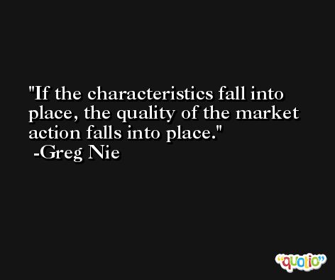If the characteristics fall into place, the quality of the market action falls into place. -Greg Nie