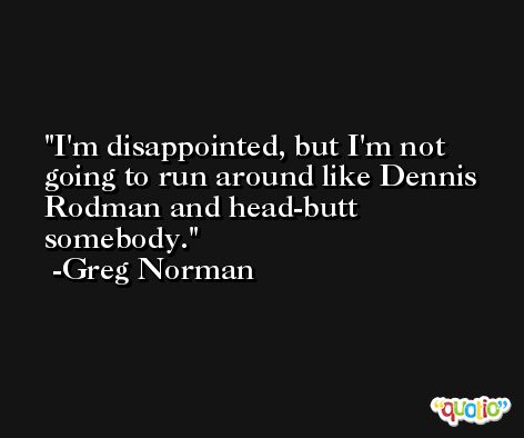 I'm disappointed, but I'm not going to run around like Dennis Rodman and head-butt somebody. -Greg Norman