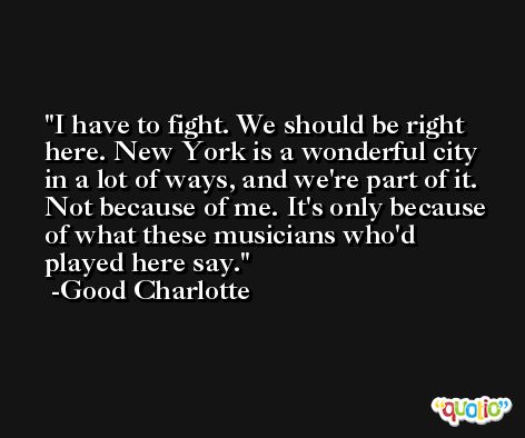 I have to fight. We should be right here. New York is a wonderful city in a lot of ways, and we're part of it. Not because of me. It's only because of what these musicians who'd played here say. -Good Charlotte
