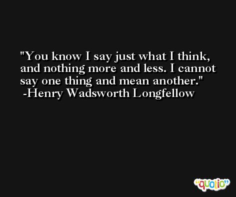 You know I say just what I think, and nothing more and less. I cannot say one thing and mean another. -Henry Wadsworth Longfellow
