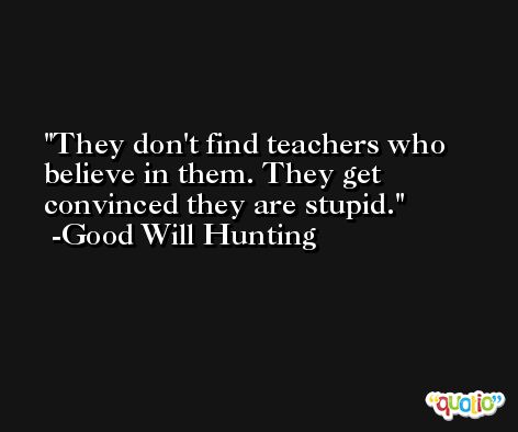 They don't find teachers who believe in them. They get convinced they are stupid. -Good Will Hunting