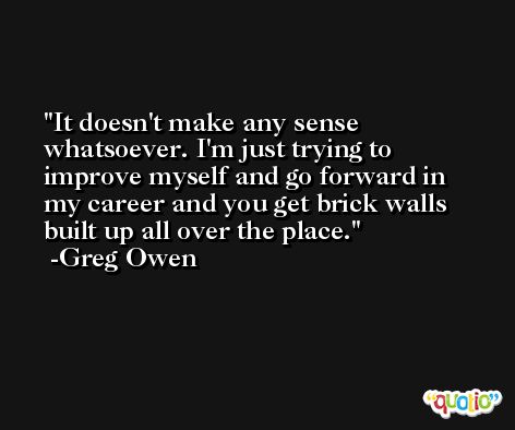 It doesn't make any sense whatsoever. I'm just trying to improve myself and go forward in my career and you get brick walls built up all over the place. -Greg Owen