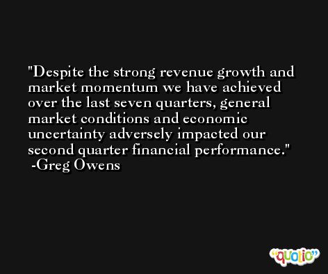 Despite the strong revenue growth and market momentum we have achieved over the last seven quarters, general market conditions and economic uncertainty adversely impacted our second quarter financial performance. -Greg Owens