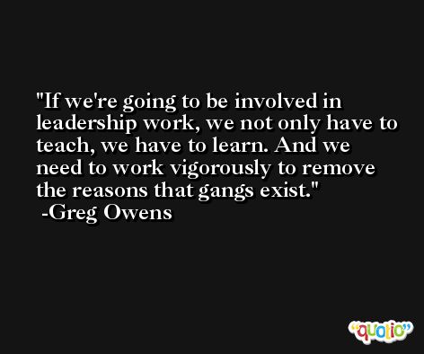 If we're going to be involved in leadership work, we not only have to teach, we have to learn. And we need to work vigorously to remove the reasons that gangs exist. -Greg Owens