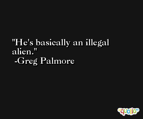 He's basically an illegal alien. -Greg Palmore