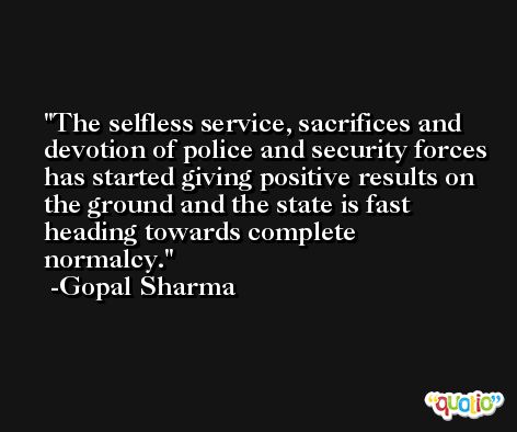 The selfless service, sacrifices and devotion of police and security forces has started giving positive results on the ground and the state is fast heading towards complete normalcy. -Gopal Sharma