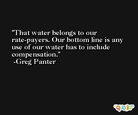 That water belongs to our rate-payers. Our bottom line is any use of our water has to include compensation. -Greg Panter