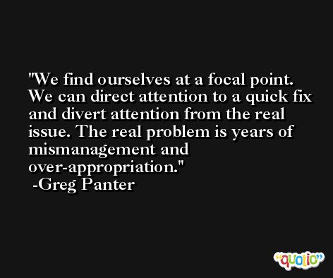 We find ourselves at a focal point. We can direct attention to a quick fix and divert attention from the real issue. The real problem is years of mismanagement and over-appropriation. -Greg Panter