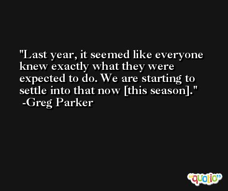 Last year, it seemed like everyone knew exactly what they were expected to do. We are starting to settle into that now [this season]. -Greg Parker
