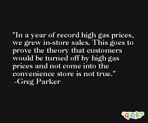 In a year of record high gas prices, we grew in-store sales. This goes to prove the theory that customers would be turned off by high gas prices and not come into the convenience store is not true. -Greg Parker
