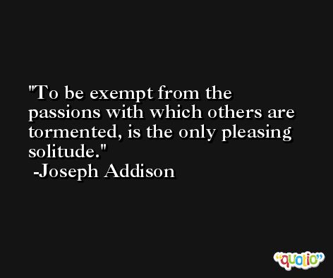 To be exempt from the passions with which others are tormented, is the only pleasing solitude. -Joseph Addison