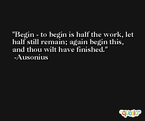 Begin - to begin is half the work, let half still remain; again begin this, and thou wilt have finished. -Ausonius