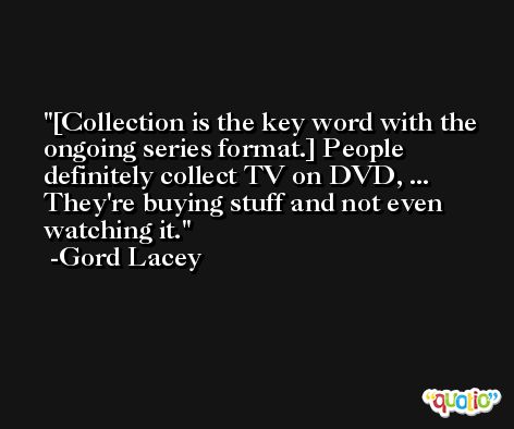 [Collection is the key word with the ongoing series format.] People definitely collect TV on DVD, ... They're buying stuff and not even watching it. -Gord Lacey
