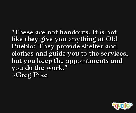 These are not handouts. It is not like they give you anything at Old Pueblo: They provide shelter and clothes and guide you to the services, but you keep the appointments and you do the work. -Greg Pike
