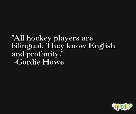 All hockey players are bilingual. They know English and profanity. -Gordie Howe