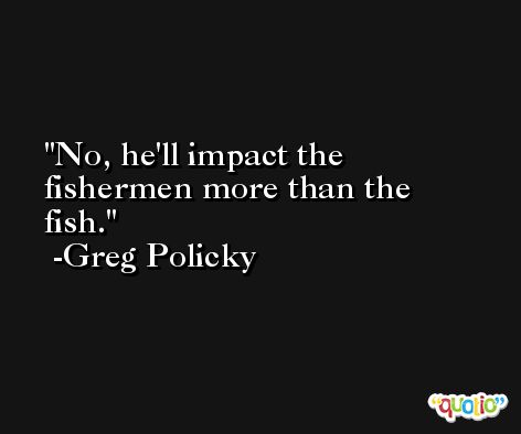 No, he'll impact the fishermen more than the fish. -Greg Policky