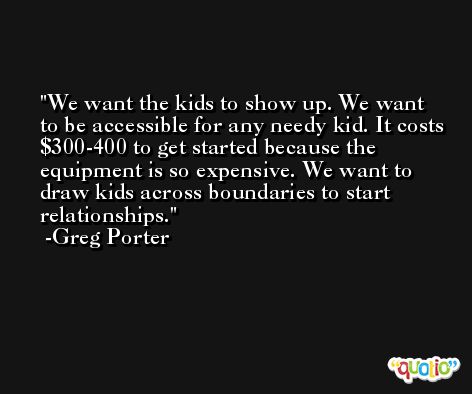 We want the kids to show up. We want to be accessible for any needy kid. It costs $300-400 to get started because the equipment is so expensive. We want to draw kids across boundaries to start relationships. -Greg Porter