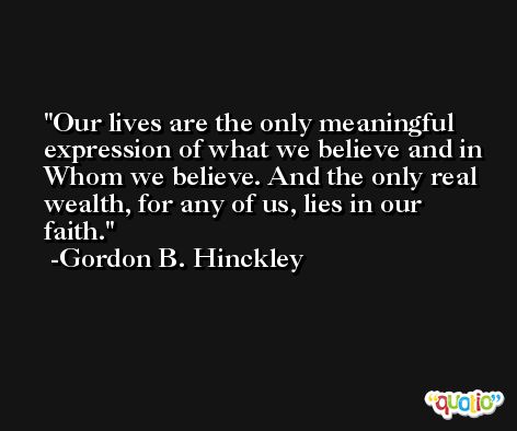 Our lives are the only meaningful expression of what we believe and in Whom we believe. And the only real wealth, for any of us, lies in our faith. -Gordon B. Hinckley