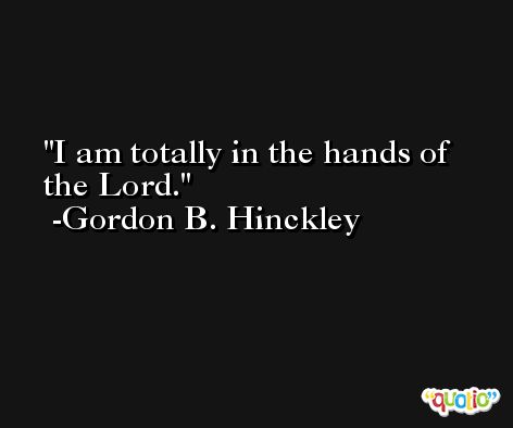 I am totally in the hands of the Lord. -Gordon B. Hinckley