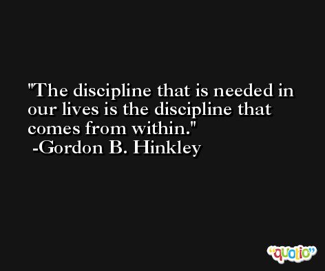 The discipline that is needed in our lives is the discipline that comes from within. -Gordon B. Hinkley