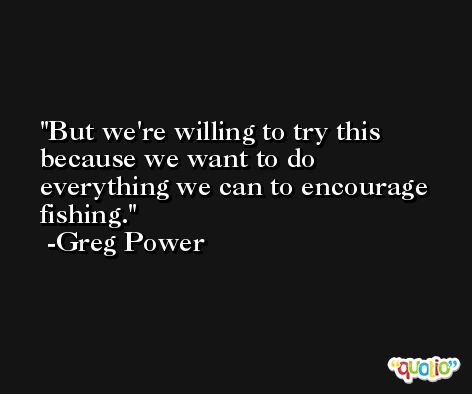 But we're willing to try this because we want to do everything we can to encourage fishing. -Greg Power
