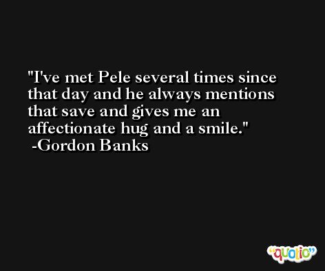 I've met Pele several times since that day and he always mentions that save and gives me an affectionate hug and a smile. -Gordon Banks