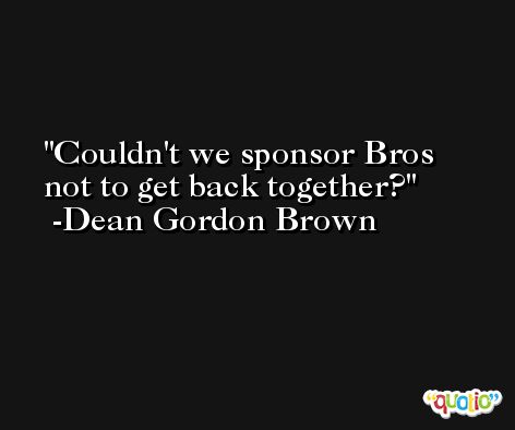 Couldn't we sponsor Bros not to get back together? -Dean Gordon Brown