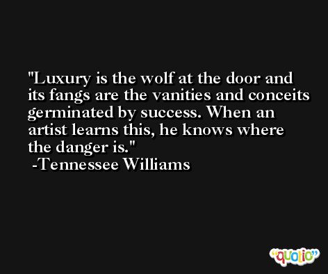 Luxury is the wolf at the door and its fangs are the vanities and conceits germinated by success. When an artist learns this, he knows where the danger is. -Tennessee Williams