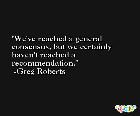 We've reached a general consensus, but we certainly haven't reached a recommendation. -Greg Roberts