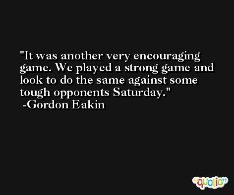 It was another very encouraging game. We played a strong game and look to do the same against some tough opponents Saturday. -Gordon Eakin