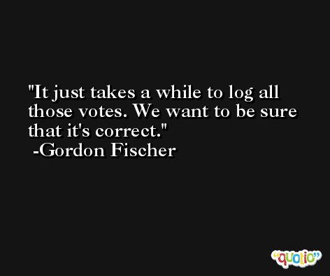It just takes a while to log all those votes. We want to be sure that it's correct. -Gordon Fischer
