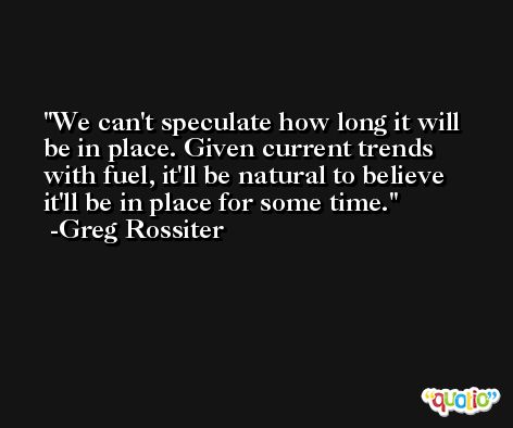 We can't speculate how long it will be in place. Given current trends with fuel, it'll be natural to believe it'll be in place for some time. -Greg Rossiter