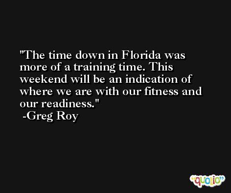The time down in Florida was more of a training time. This weekend will be an indication of where we are with our fitness and our readiness. -Greg Roy