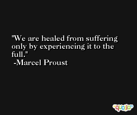 We are healed from suffering only by experiencing it to the full. -Marcel Proust