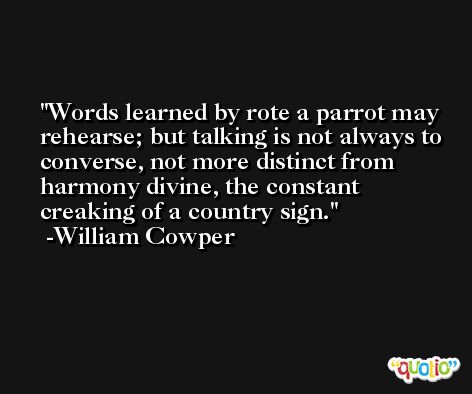 Words learned by rote a parrot may rehearse; but talking is not always to converse, not more distinct from harmony divine, the constant creaking of a country sign. -William Cowper