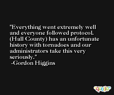 Everything went extremely well and everyone followed protocol. (Hall County) has an unfortunate history with tornadoes and our administrators take this very seriously. -Gordon Higgins