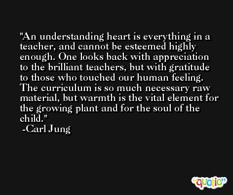 An understanding heart is everything in a teacher, and cannot be esteemed highly enough. One looks back with appreciation to the brilliant teachers, but with gratitude to those who touched our human feeling. The curriculum is so much necessary raw material, but warmth is the vital element for the growing plant and for the soul of the child. -Carl Jung