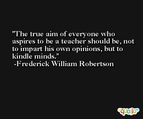 The true aim of everyone who aspires to be a teacher should be, not to impart his own opinions, but to kindle minds. -Frederick William Robertson