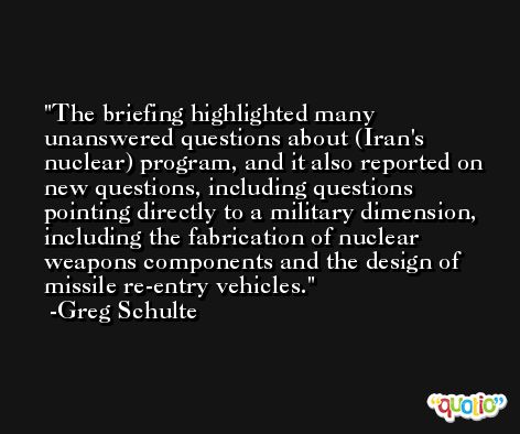 The briefing highlighted many unanswered questions about (Iran's nuclear) program, and it also reported on new questions, including questions pointing directly to a military dimension, including the fabrication of nuclear weapons components and the design of missile re-entry vehicles. -Greg Schulte