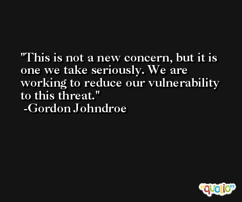 This is not a new concern, but it is one we take seriously. We are working to reduce our vulnerability to this threat. -Gordon Johndroe