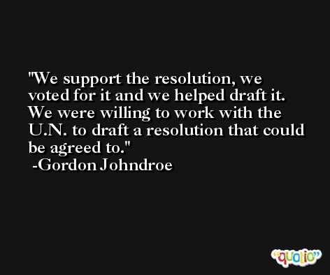 We support the resolution, we voted for it and we helped draft it. We were willing to work with the U.N. to draft a resolution that could be agreed to. -Gordon Johndroe