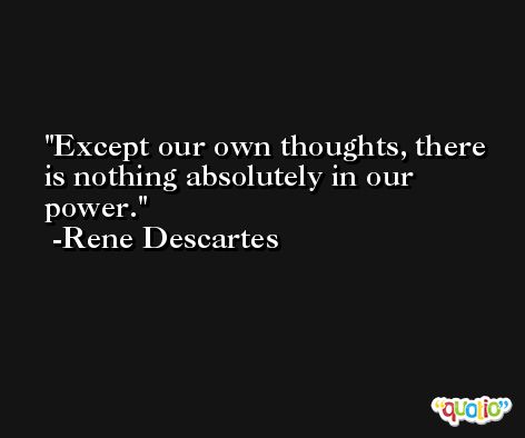 Except our own thoughts, there is nothing absolutely in our power. -Rene Descartes