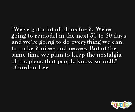 We've got a lot of plans for it. We're going to remodel in the next 30 to 60 days and we're going to do everything we can to make it nicer and newer. But at the same time we plan to keep the nostalgia of the place that people know so well. -Gordon Lee