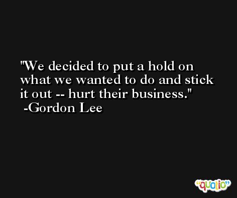We decided to put a hold on what we wanted to do and stick it out -- hurt their business. -Gordon Lee