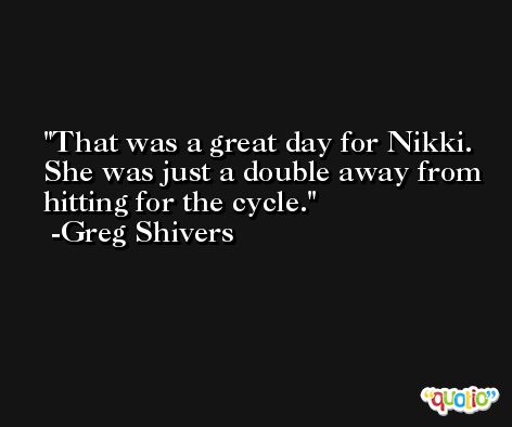 That was a great day for Nikki. She was just a double away from hitting for the cycle. -Greg Shivers